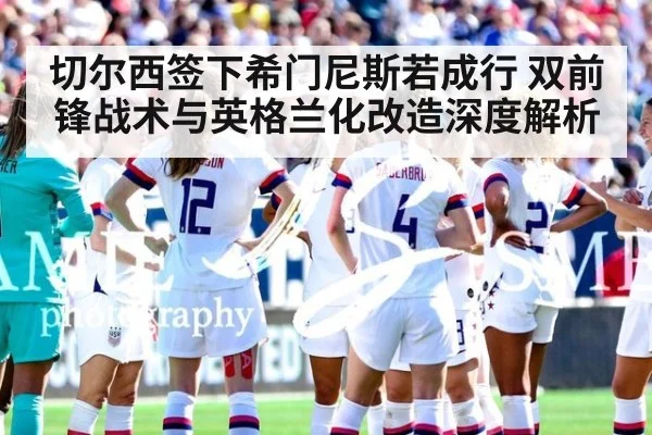 切尔西签下希门尼斯若成行 双前锋战术与英格兰化改造深度解析